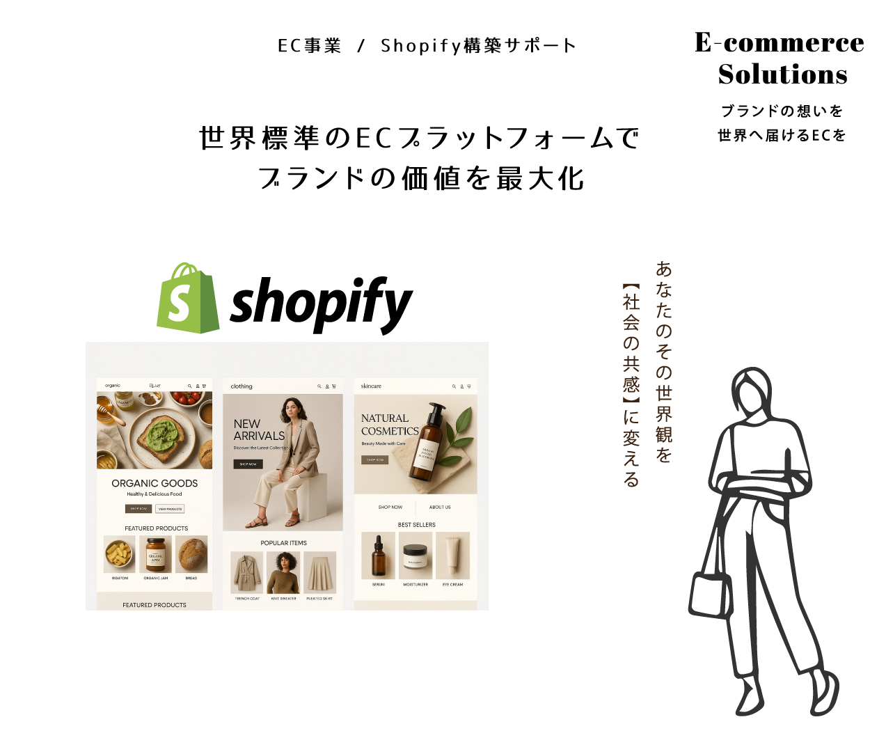 EC事業 / Shopify構築サポート
ブランドの想いを世界へ届けるECを
世界標準のECプラットフォームでブランドの価値を最大化
あなたのその世界観を【社会の共感】に変える