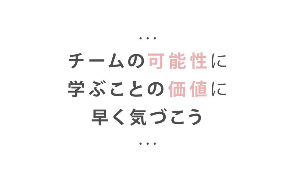 チームの可能性に
学ぶことの価値に
早く気づこう